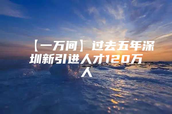 【一万间】过去五年深圳新引进人才120万人