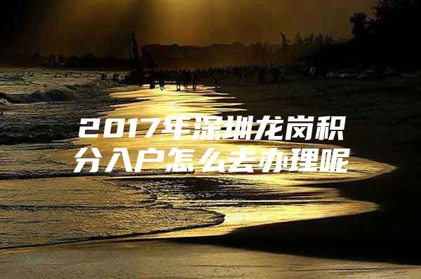 2017年深圳龙岗积分入户怎么去办理呢