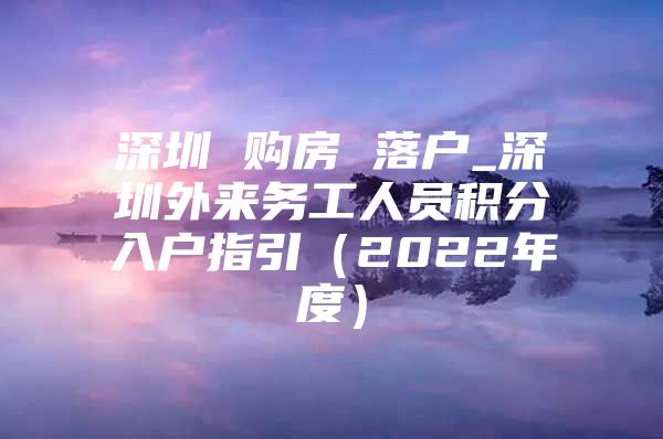 深圳 购房 落户_深圳外来务工人员积分入户指引（2022年度）