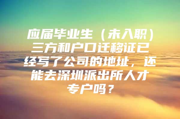 应届毕业生（未入职）三方和户口迁移证已经写了公司的地址，还能去深圳派出所人才专户吗？