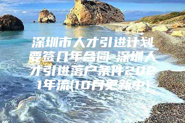 深圳市人才引进计划要签几年合同-深圳人才引进落户条件2021年流(10月更新中)