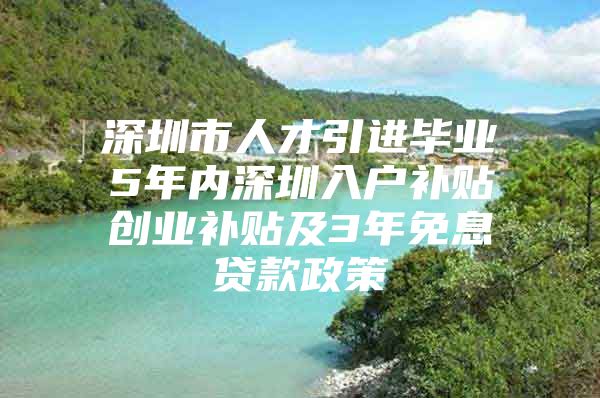 深圳市人才引进毕业5年内深圳入户补贴创业补贴及3年免息贷款政策