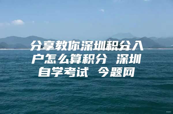 分享教你深圳积分入户怎么算积分 深圳自学考试 今题网