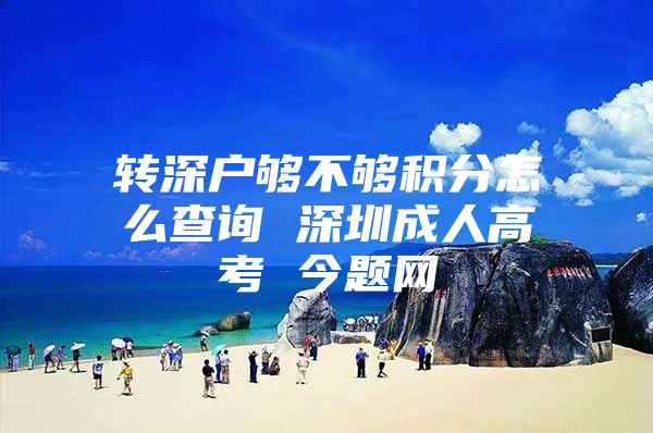 转深户够不够积分怎么查询 深圳成人高考 今题网