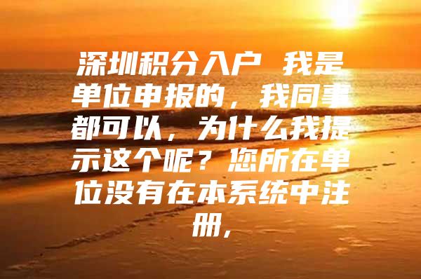 深圳积分入户 我是单位申报的，我同事都可以，为什么我提示这个呢？您所在单位没有在本系统中注册,