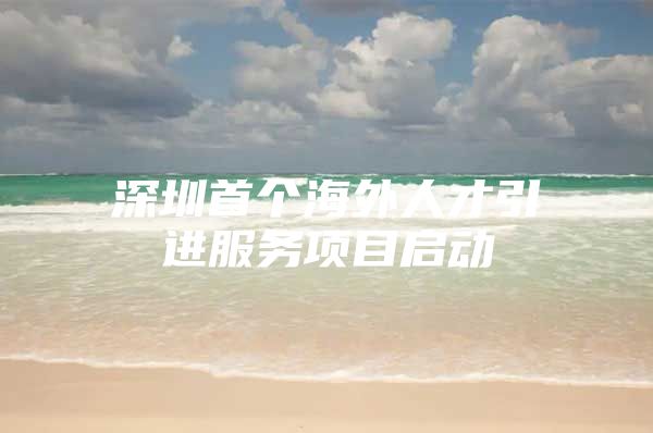 深圳首个海外人才引进服务项目启动