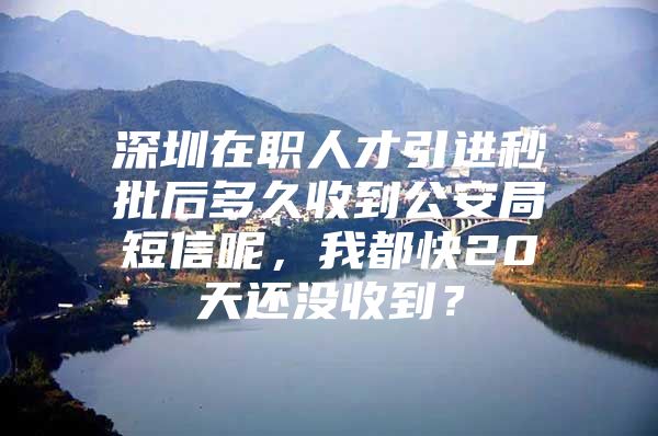 深圳在职人才引进秒批后多久收到公安局短信呢，我都快20天还没收到？