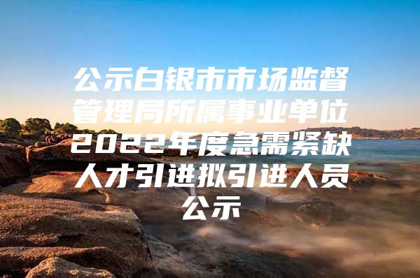 公示白银市市场监督管理局所属事业单位2022年度急需紧缺人才引进拟引进人员公示