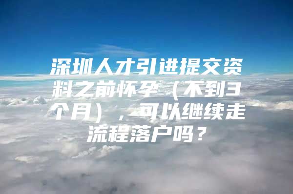 深圳人才引进提交资料之前怀孕（不到3个月），可以继续走流程落户吗？