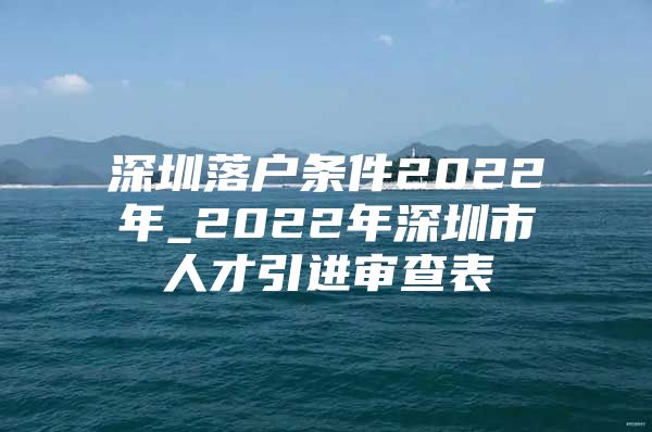 深圳落户条件2022年_2022年深圳市人才引进审查表