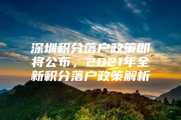 深圳积分落户政策即将公布，2021年全新积分落户政策解析