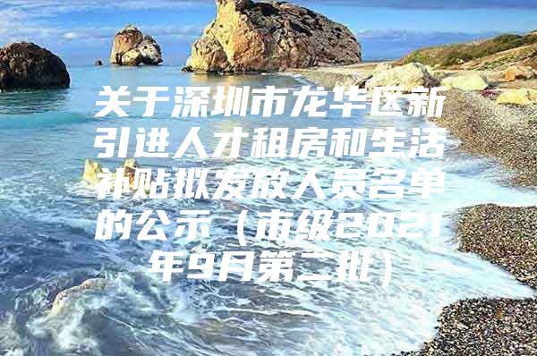 关于深圳市龙华区新引进人才租房和生活补贴拟发放人员名单的公示（市级2021年9月第二批）