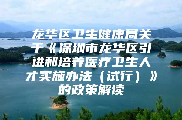 龙华区卫生健康局关于《深圳市龙华区引进和培养医疗卫生人才实施办法（试行）》的政策解读