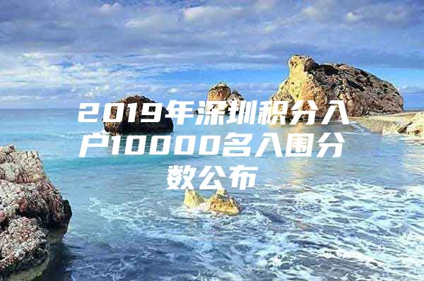 2019年深圳积分入户10000名入围分数公布