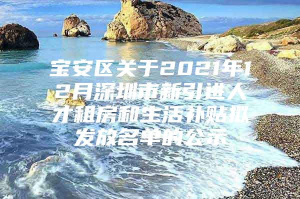 宝安区关于2021年12月深圳市新引进人才租房和生活补贴拟发放名单的公示