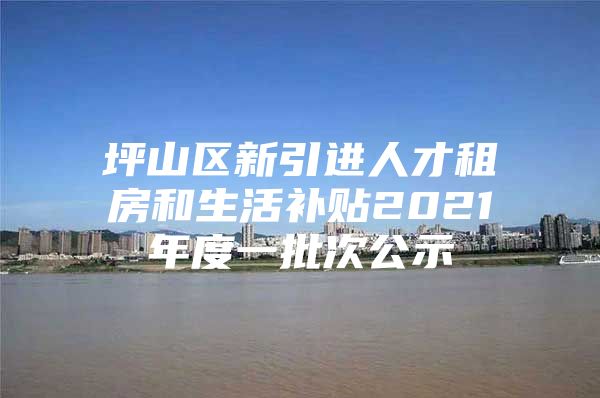 坪山区新引进人才租房和生活补贴2021年度一批次公示