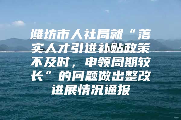 潍坊市人社局就“落实人才引进补贴政策不及时，申领周期较长”的问题做出整改进展情况通报