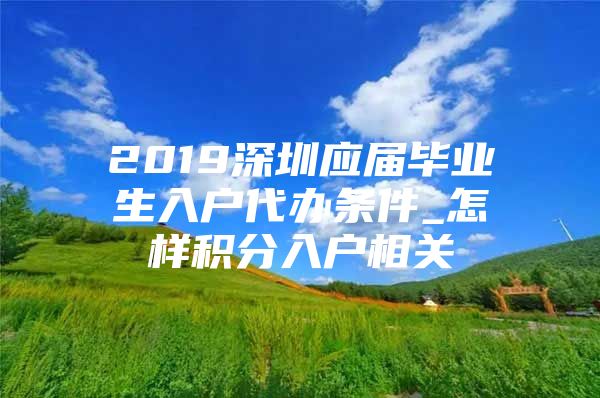 2019深圳应届毕业生入户代办条件_怎样积分入户相关