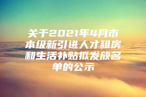 关于2021年4月市本级新引进人才租房和生活补贴拟发放名单的公示