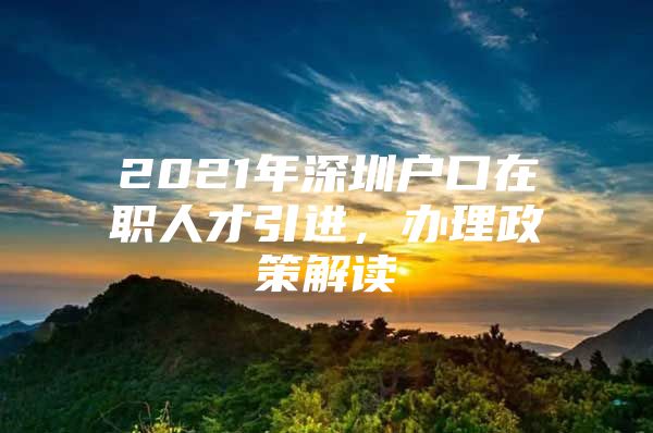 2021年深圳户口在职人才引进，办理政策解读