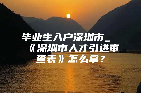 毕业生入户深圳市_《深圳市人才引进审查表》怎么拿？