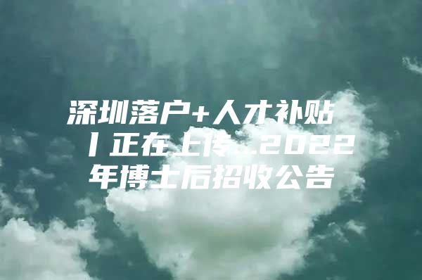 深圳落户+人才补贴 丨正在上传...2022年博士后招收公告