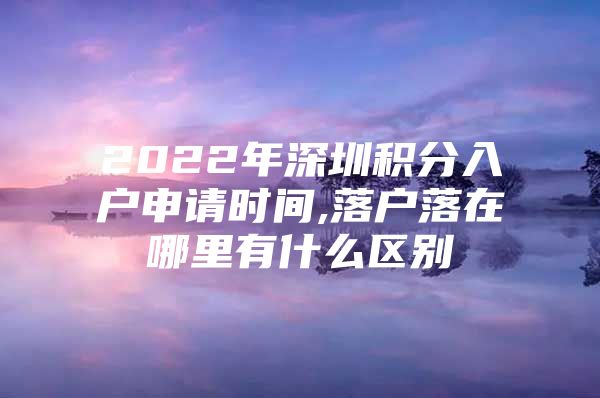 2022年深圳积分入户申请时间,落户落在哪里有什么区别