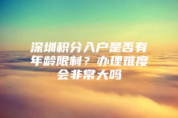 深圳积分入户是否有年龄限制？办理难度会非常大吗