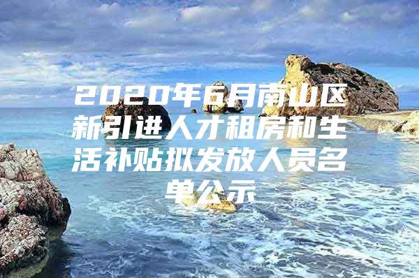 2020年6月南山区新引进人才租房和生活补贴拟发放人员名单公示