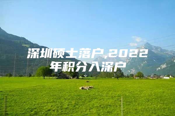 深圳硕士落户,2022年积分入深户