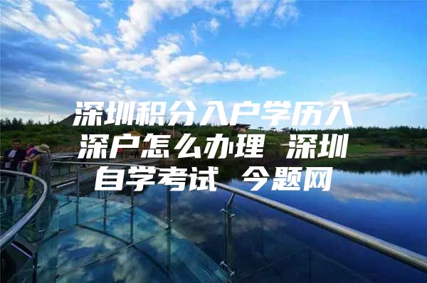 深圳积分入户学历入深户怎么办理 深圳自学考试 今题网