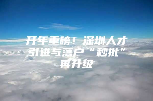 开年重磅！深圳人才引进与落户“秒批”再升级