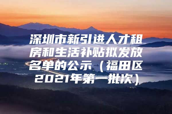 深圳市新引进人才租房和生活补贴拟发放名单的公示（福田区2021年第一批次）