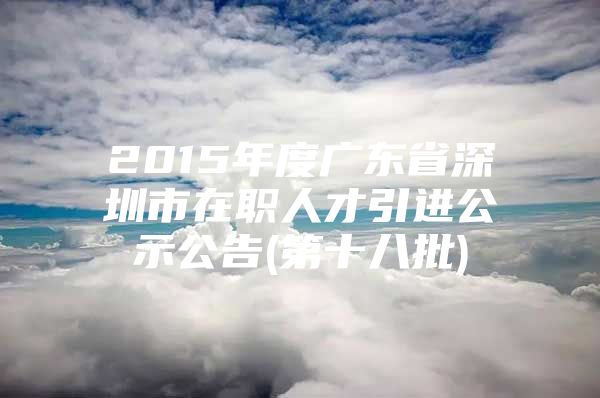 2015年度广东省深圳市在职人才引进公示公告(第十八批)