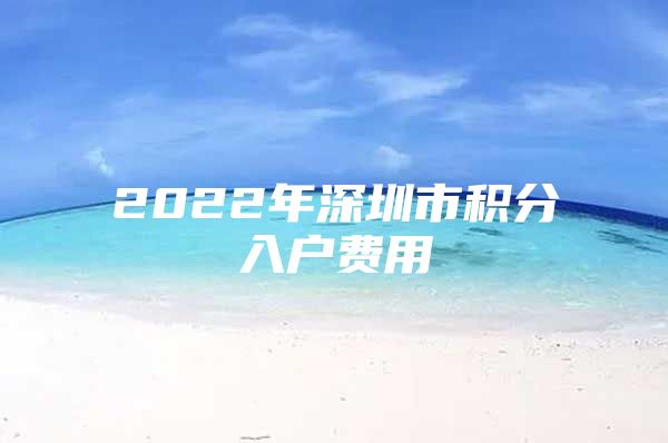 2022年深圳市积分入户费用