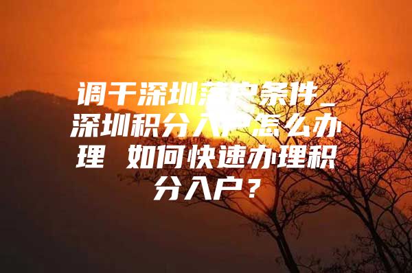 调干深圳落户条件_深圳积分入户怎么办理 如何快速办理积分入户？