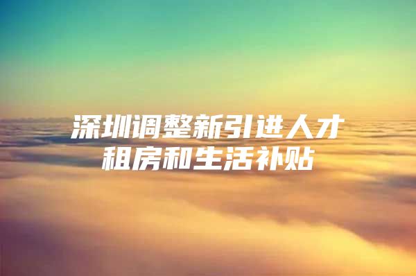 深圳调整新引进人才租房和生活补贴