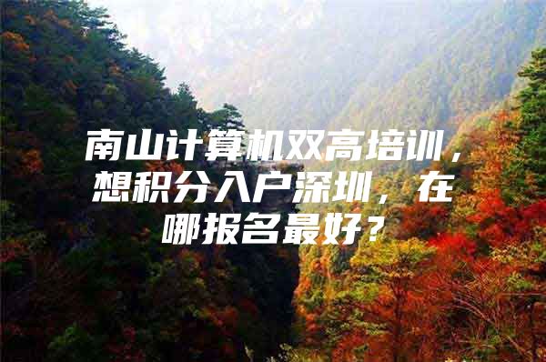 南山计算机双高培训，想积分入户深圳，在哪报名最好？