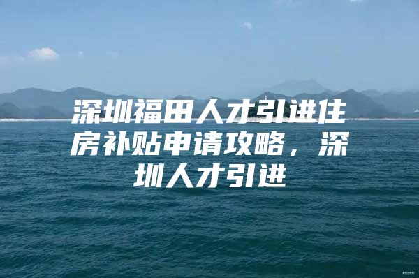 深圳福田人才引进住房补贴申请攻略，深圳人才引进