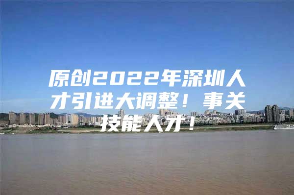 原创2022年深圳人才引进大调整！事关技能人才！