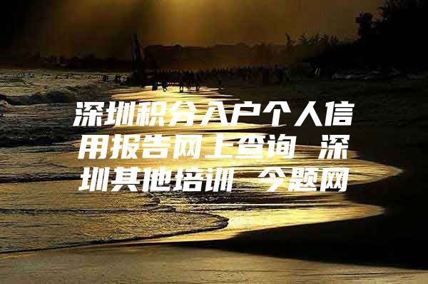 深圳积分入户个人信用报告网上查询 深圳其他培训 今题网