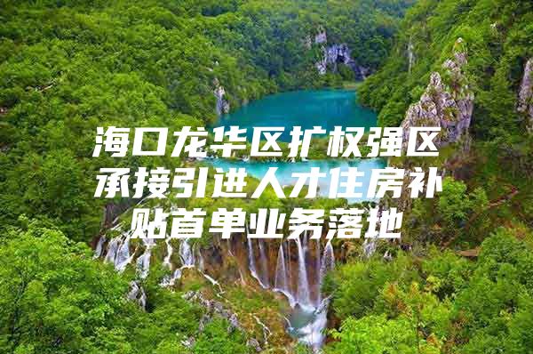 海口龙华区扩权强区承接引进人才住房补贴首单业务落地