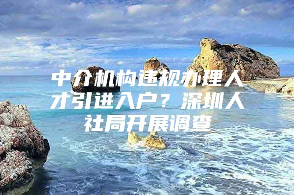 中介机构违规办理人才引进入户？深圳人社局开展调查