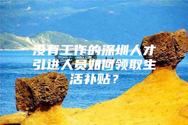 没有工作的深圳人才引进人员如何领取生活补贴？