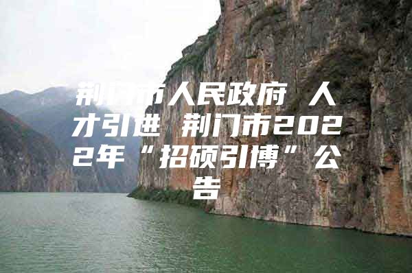 荆门市人民政府 人才引进 荆门市2022年“招硕引博”公告