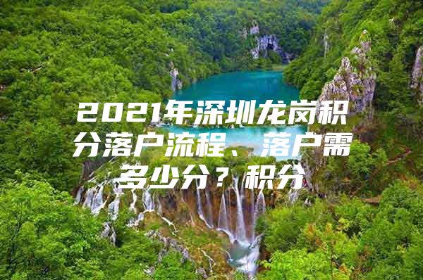 2021年深圳龙岗积分落户流程、落户需多少分？积分