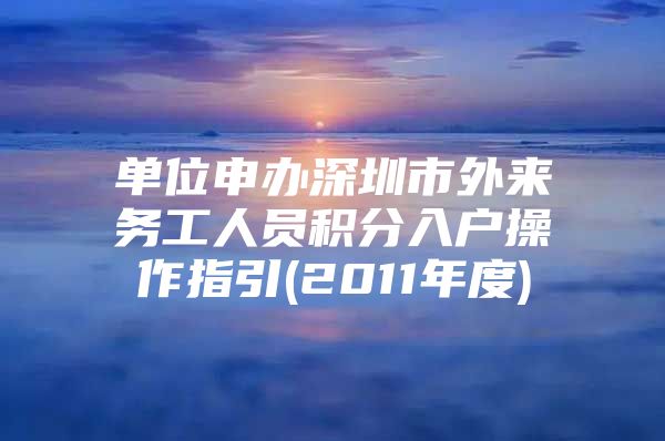 单位申办深圳市外来务工人员积分入户操作指引(2011年度)