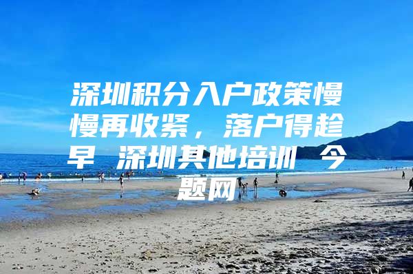 深圳积分入户政策慢慢再收紧，落户得趁早 深圳其他培训 今题网