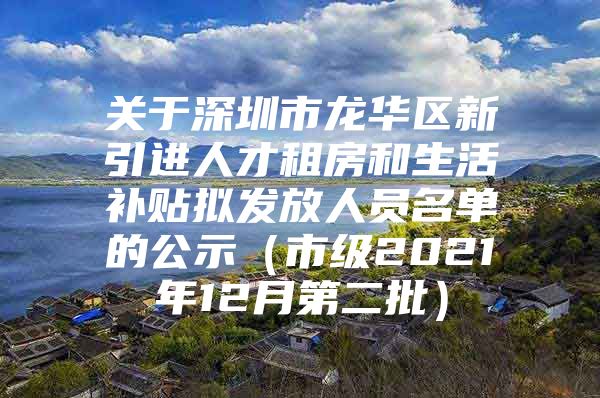 关于深圳市龙华区新引进人才租房和生活补贴拟发放人员名单的公示（市级2021年12月第二批）