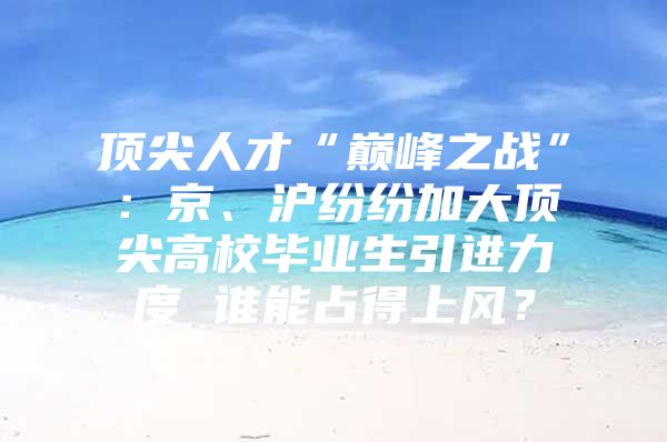 顶尖人才“巅峰之战”：京、沪纷纷加大顶尖高校毕业生引进力度 谁能占得上风？